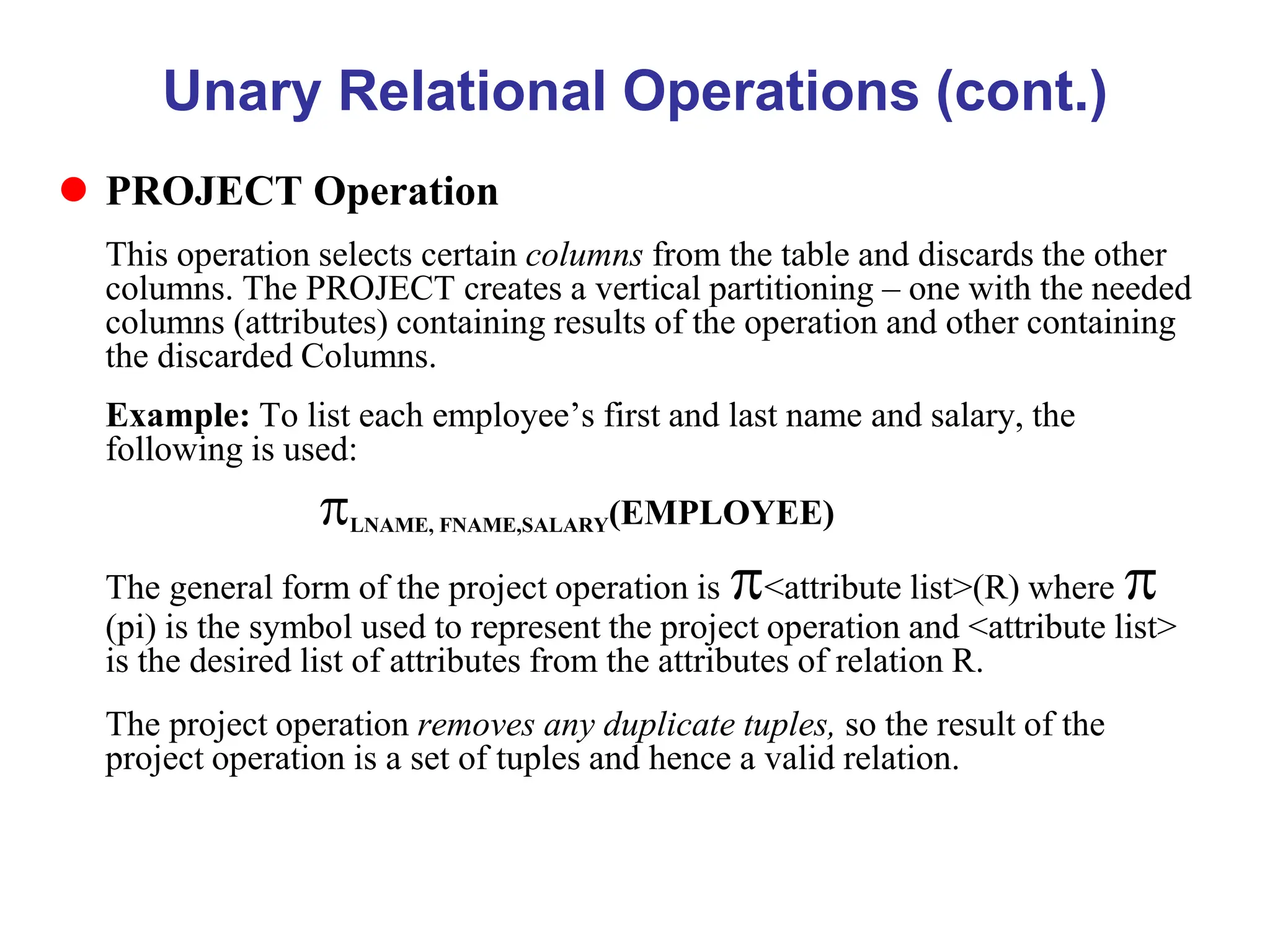 Unary Relational Operations (cont.)
 PROJECT Operation
This operation selects certain columns from the table and discards the other
columns. The PROJECT creates a vertical partitioning – one with the needed
columns (attributes) containing results of the operation and other containing
the discarded Columns.
Example: To list each employee’s first and last name and salary, the
following is used:
LNAME, FNAME,SALARY(EMPLOYEE)
The general form of the project operation is <attribute list>(R) where 
(pi) is the symbol used to represent the project operation and <attribute list>
is the desired list of attributes from the attributes of relation R.
The project operation removes any duplicate tuples, so the result of the
project operation is a set of tuples and hence a valid relation.
 