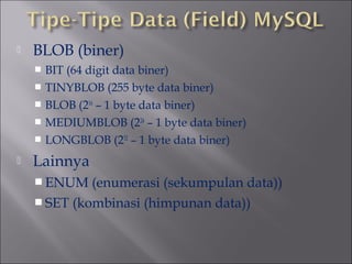 

BLOB (biner)
BIT (64 digit data biner)
 TINYBLOB (255 byte data biner)
 BLOB (216 – 1 byte data biner)
 MEDIUMBLOB (224 – 1 byte data biner)
 LONGBLOB (232 – 1 byte data biner)




Lainnya
 ENUM

(enumerasi (sekumpulan data))
 SET (kombinasi (himpunan data))

 