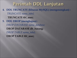4. DDL TRUNCATE (Khusus MySQL) (mengosongkan) :
TRUNCATE nama_tabel;
TRUNCATE tbl_user;
5. DDL DROP (menghapus) :
DROP DATABASE nama_database;
DROP DATABASE db_barang;
DROP TABLE nama_tabel;
DROP TABLE tbl_user;

 