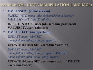 1. DML INSERT (memasukkan) :
INSERT INTO nama_tabel (kolom1,kolom2,kolom3)
VALUES(‘nilai1’,’nilai2’,’nilai3’);
INSERT INTO tbl_user (id,username,password)
VALUES(‘2’,’user’,’rahasia’);
2. DML UPDATE (memperbarui) :
UPDATE nama_tabel SET
nama_kolom=‘nilai_value_pengganti’;
UPDATE tbl_user SET username=‘admin’;
UPDATE nama_tabel SET
nama_kolom=‘nilai_value_pengganti’ WHERE
nama_kolom=‘nilai_value_yang_diganti’;
UPDATE tbl_user SET username=‘admin’ WHERE
username=‘user’;

 