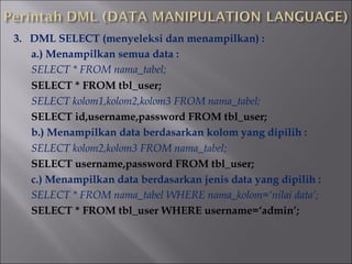 3. DML SELECT (menyeleksi dan menampilkan) :
a.) Menampilkan semua data :
SELECT * FROM nama_tabel;
SELECT * FROM tbl_user;
SELECT kolom1,kolom2,kolom3 FROM nama_tabel;
SELECT id,username,password FROM tbl_user;
b.) Menampilkan data berdasarkan kolom yang dipilih :
SELECT kolom2,kolom3 FROM nama_tabel;
SELECT username,password FROM tbl_user;
c.) Menampilkan data berdasarkan jenis data yang dipilih :
SELECT * FROM nama_tabel WHERE nama_kolom=‘nilai data’;
SELECT * FROM tbl_user WHERE username=‘admin’;

 