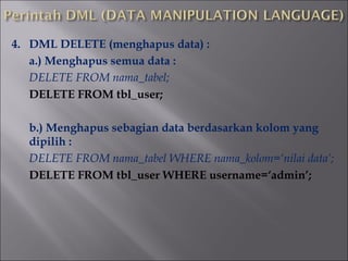 4. DML DELETE (menghapus data) :
a.) Menghapus semua data :
DELETE FROM nama_tabel;
DELETE FROM tbl_user;
b.) Menghapus sebagian data berdasarkan kolom yang
dipilih :
DELETE FROM nama_tabel WHERE nama_kolom=‘nilai data’;
DELETE FROM tbl_user WHERE username=‘admin’;

 