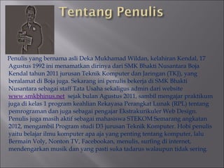 Penulis yang bernama asli Deka Mukhamad Wildan, kelahiran Kendal, 17
Agustus 1992 ini menamatkan dirinya dari SMK Bhakti Nusantara Boja
Kendal tahun 2011 jurusan Teknik Komputer dan Jaringan (TKJ), yang
beralamat di Boja juga. Sekarang ini penulis bekerja di SMK Bhakti
Nusantara sebagai staff Tata Usaha sekaligus admin dari website
www.smkbhinus.net sejak bulan Agustus 2011, sambil mengajar praktikum
juga di kelas 1 program keahlian Rekayasa Perangkat Lunak (RPL) tentang
pemrograman dan juga sebagai pengajar Ekstrakurikuler Web Design.
Penulis juga masih aktif sebagai mahasiswa STEKOM Semarang angkatan
2012, mengambil Program studi D3 jurusan Teknik Komputer. Hobi penulis
yaitu belajar ilmu komputer apa aja yang penting tentang komputer, lalu
Bermain Voly, Nonton TV, Facebookan, menulis, surfing di internet,
mendengarkan musik dan yang pasti suka tadarus walaupun tidak sering.

 