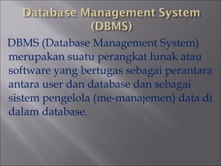 DBMS (Database Management System)
merupakan suatu perangkat lunak atau
software yang bertugas sebagai perantara
antara user dan database dan sebagai
sistem pengelola (me-manajemen) data di
dalam database.

 