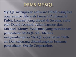 MySQL merupakan software DBMS yang free
open source dibawah lisensi GPL (General
Public License) yang dibuat di Swedia, yaitu
oleh David Axmark, Allan Larsson dan
Michael "Monty" Widenius yang mendirikan
perusahaan MySQL AB . Mereka
mengembangkan MySQL sejak tahun 1980‐
an. Dan sekarang dikembangkan bersama
perusahaan Oracle Corporation.

 