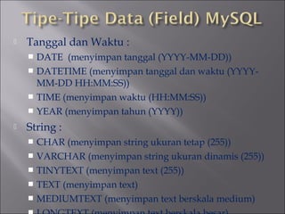 

Tanggal dan Waktu :
DATE (menyimpan tanggal (YYYY-MM-DD))
 DATETIME (menyimpan tanggal dan waktu (YYYYMM-DD HH:MM:SS))
 TIME (menyimpan waktu (HH:MM:SS))
 YEAR (menyimpan tahun (YYYY))




String :
CHAR (menyimpan string ukuran tetap (255))
 VARCHAR (menyimpan string ukuran dinamis (255))
 TINYTEXT (menyimpan text (255))
 TEXT (menyimpan text)
 MEDIUMTEXT (menyimpan text berskala medium)


 