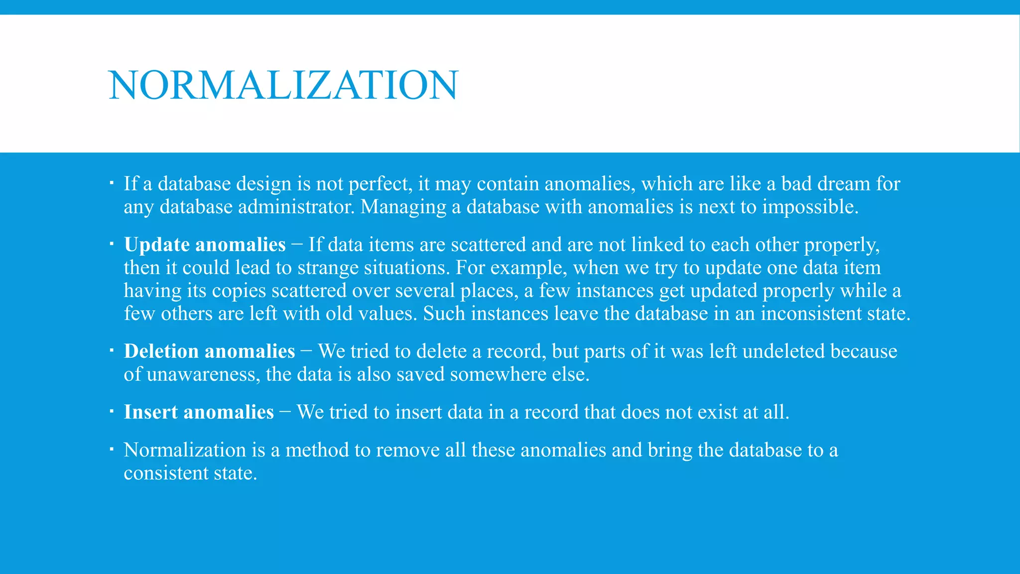 NORMALIZATION
 If a database design is not perfect, it may contain anomalies, which are like a bad dream for
any database administrator. Managing a database with anomalies is next to impossible.
 Update anomalies − If data items are scattered and are not linked to each other properly,
then it could lead to strange situations. For example, when we try to update one data item
having its copies scattered over several places, a few instances get updated properly while a
few others are left with old values. Such instances leave the database in an inconsistent state.
 Deletion anomalies − We tried to delete a record, but parts of it was left undeleted because
of unawareness, the data is also saved somewhere else.
 Insert anomalies − We tried to insert data in a record that does not exist at all.
 Normalization is a method to remove all these anomalies and bring the database to a
consistent state.
 