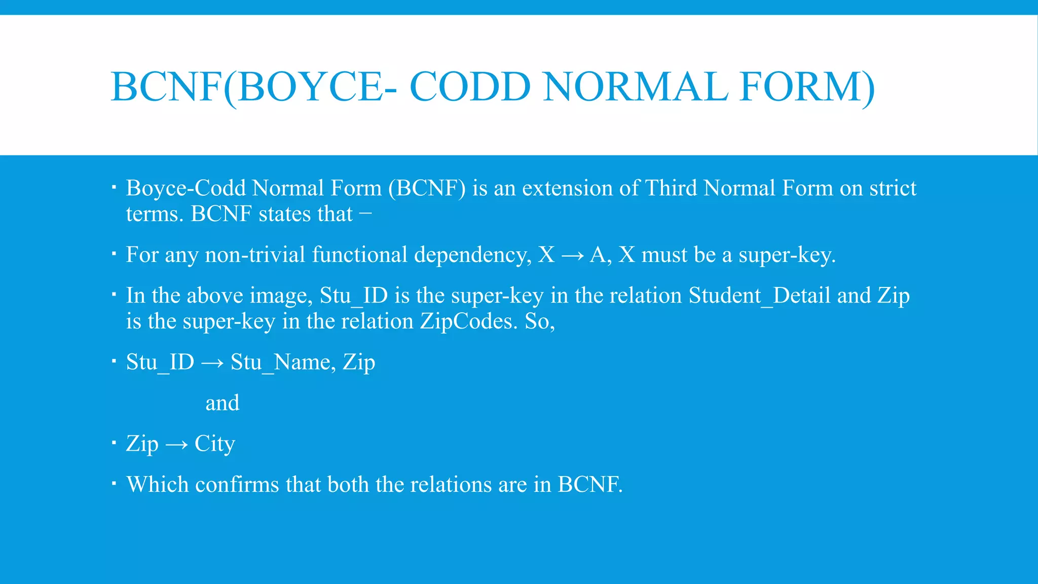 BCNF(BOYCE- CODD NORMAL FORM)
 Boyce-Codd Normal Form (BCNF) is an extension of Third Normal Form on strict
terms. BCNF states that −
 For any non-trivial functional dependency, X → A, X must be a super-key.
 In the above image, Stu_ID is the super-key in the relation Student_Detail and Zip
is the super-key in the relation ZipCodes. So,
 Stu_ID → Stu_Name, Zip
and
 Zip → City
 Which confirms that both the relations are in BCNF.
 