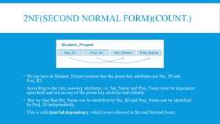 2NF(SECOND NORMAL FORM)(COUNT.)
 We see here in Student_Project relation that the prime key attributes are Stu_ID and
Proj_ID.
 According to the rule, non-key attributes, i.e. Stu_Name and Proj_Name must be dependent
upon both and not on any of the prime key attribute individually.
 But we find that Stu_Name can be identified by Stu_ID and Proj_Name can be identified
by Proj_ID independently.
 This is calledpartial dependency, which is not allowed in Second Normal Form.
 