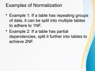 Examples of Normalization
• Example 1: If a table has repeating groups
of data, it can be split into multiple tables
to adhere to 1NF.
• Example 2: If a table has partial
dependencies, split it further into tables to
achieve 2NF.
 