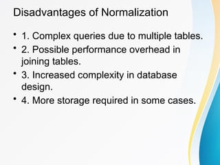 Disadvantages of Normalization
• 1. Complex queries due to multiple tables.
• 2. Possible performance overhead in
joining tables.
• 3. Increased complexity in database
design.
• 4. More storage required in some cases.
 