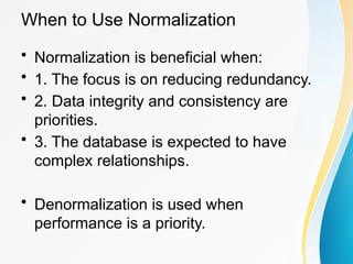 When to Use Normalization
• Normalization is beneficial when:
• 1. The focus is on reducing redundancy.
• 2. Data integrity and consistency are
priorities.
• 3. The database is expected to have
complex relationships.
• Denormalization is used when
performance is a priority.
 