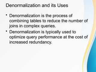 Denormalization and its Uses
• Denormalization is the process of
combining tables to reduce the number of
joins in complex queries.
• Denormalization is typically used to
optimize query performance at the cost of
increased redundancy.
 