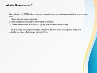 What is Normalization?
• Normalization in DBMS refers to the process of structuring a relational database in such a way
that:
• 1. Data redundancy is minimized.
• 2. Data integrity is ensured by eliminating anomalies.
• 3. Tables and relations are divided logically to ensure efficient storage.
• This is done by breaking down larger tables into smaller, more manageable ones and
establishing clear relationships between them.
 