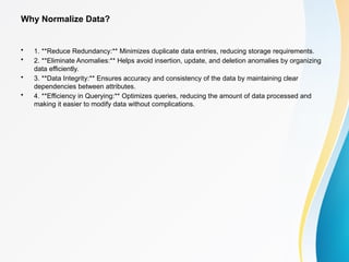 Why Normalize Data?
• 1. **Reduce Redundancy:** Minimizes duplicate data entries, reducing storage requirements.
• 2. **Eliminate Anomalies:** Helps avoid insertion, update, and deletion anomalies by organizing
data efficiently.
• 3. **Data Integrity:** Ensures accuracy and consistency of the data by maintaining clear
dependencies between attributes.
• 4. **Efficiency in Querying:** Optimizes queries, reducing the amount of data processed and
making it easier to modify data without complications.
 