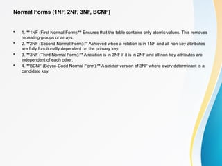 Normal Forms (1NF, 2NF, 3NF, BCNF)
• 1. **1NF (First Normal Form):** Ensures that the table contains only atomic values. This removes
repeating groups or arrays.
• 2. **2NF (Second Normal Form):** Achieved when a relation is in 1NF and all non-key attributes
are fully functionally dependent on the primary key.
• 3. **3NF (Third Normal Form):** A relation is in 3NF if it is in 2NF and all non-key attributes are
independent of each other.
• 4. **BCNF (Boyce-Codd Normal Form):** A stricter version of 3NF where every determinant is a
candidate key.
 