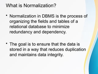 What is Normalization?
• Normalization in DBMS is the process of
organizing the fields and tables of a
relational database to minimize
redundancy and dependency.
• The goal is to ensure that the data is
stored in a way that reduces duplication
and maintains data integrity.
 