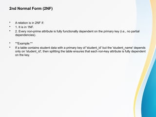 2nd Normal Form (2NF)
• A relation is in 2NF if:
• 1. It is in 1NF.
• 2. Every non-prime attribute is fully functionally dependent on the primary key (i.e., no partial
dependencies).
• **Example:**
• If a table contains student data with a primary key of 'student_id' but the 'student_name' depends
only on 'student_id', then splitting the table ensures that each non-key attribute is fully dependent
on the key.
 