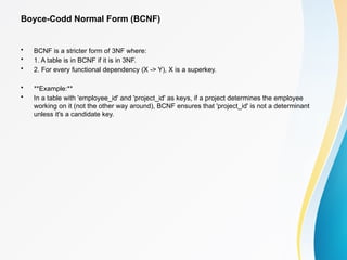 Boyce-Codd Normal Form (BCNF)
• BCNF is a stricter form of 3NF where:
• 1. A table is in BCNF if it is in 3NF.
• 2. For every functional dependency (X -> Y), X is a superkey.
• **Example:**
• In a table with 'employee_id' and 'project_id' as keys, if a project determines the employee
working on it (not the other way around), BCNF ensures that 'project_id' is not a determinant
unless it's a candidate key.
 