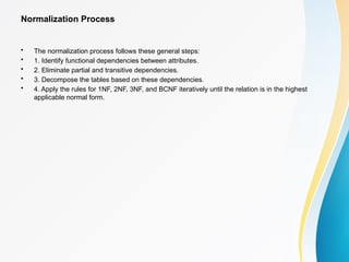 Normalization Process
• The normalization process follows these general steps:
• 1. Identify functional dependencies between attributes.
• 2. Eliminate partial and transitive dependencies.
• 3. Decompose the tables based on these dependencies.
• 4. Apply the rules for 1NF, 2NF, 3NF, and BCNF iteratively until the relation is in the highest
applicable normal form.
 