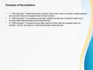 Examples of Normalization
• 1. **1NF Example:** A table that stores customer orders with a column that lists multiple products
can be broken down into separate rows for each product.
• 2. **2NF Example:** In a student-course table, splitting the data into a 'students' table and a
'courses' table helps eliminate partial dependencies.
• 3. **3NF Example:** A 'student-course' table might be further split into separate tables for
'student', 'course', and 'advisor' to eliminate transitive dependencies.
 