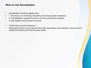 When to Use Normalization
• Normalization should be applied when:
• 1. The focus is on minimizing redundancy and ensuring data consistency.
• 2. The database is expected to evolve over time with frequent updates.
• 3. Data integrity and accuracy are crucial.
• **When Not to Use Normalization:**
• When performance is more important than data redundancy, denormalization may be used to
simplify the structure and improve query speed.
 