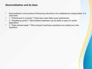 Denormalization and its Uses
• Denormalization is the process of introducing redundancy into a database by merging tables. It is
used when:
• 1. **Performance is a priority:** Fewer joins mean faster query performance.
• 2. **Simplifying queries:** Denormalized databases may be easier to query for certain
applications.
• 3. **Data retrieval needs:** When frequent read-heavy operations are needed over write
operations.
 