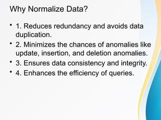 Why Normalize Data?
• 1. Reduces redundancy and avoids data
duplication.
• 2. Minimizes the chances of anomalies like
update, insertion, and deletion anomalies.
• 3. Ensures data consistency and integrity.
• 4. Enhances the efficiency of queries.
 