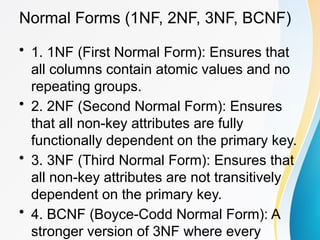 Normal Forms (1NF, 2NF, 3NF, BCNF)
• 1. 1NF (First Normal Form): Ensures that
all columns contain atomic values and no
repeating groups.
• 2. 2NF (Second Normal Form): Ensures
that all non-key attributes are fully
functionally dependent on the primary key.
• 3. 3NF (Third Normal Form): Ensures that
all non-key attributes are not transitively
dependent on the primary key.
• 4. BCNF (Boyce-Codd Normal Form): A
stronger version of 3NF where every
 