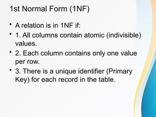 1st Normal Form (1NF)
• A relation is in 1NF if:
• 1. All columns contain atomic (indivisible)
values.
• 2. Each column contains only one value
per row.
• 3. There is a unique identifier (Primary
Key) for each record in the table.
 