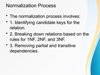 Normalization Process
• The normalization process involves:
• 1. Identifying candidate keys for the
relation.
• 2. Breaking down relations based on the
rules for 1NF, 2NF, and 3NF.
• 3. Removing partial and transitive
dependencies.
 