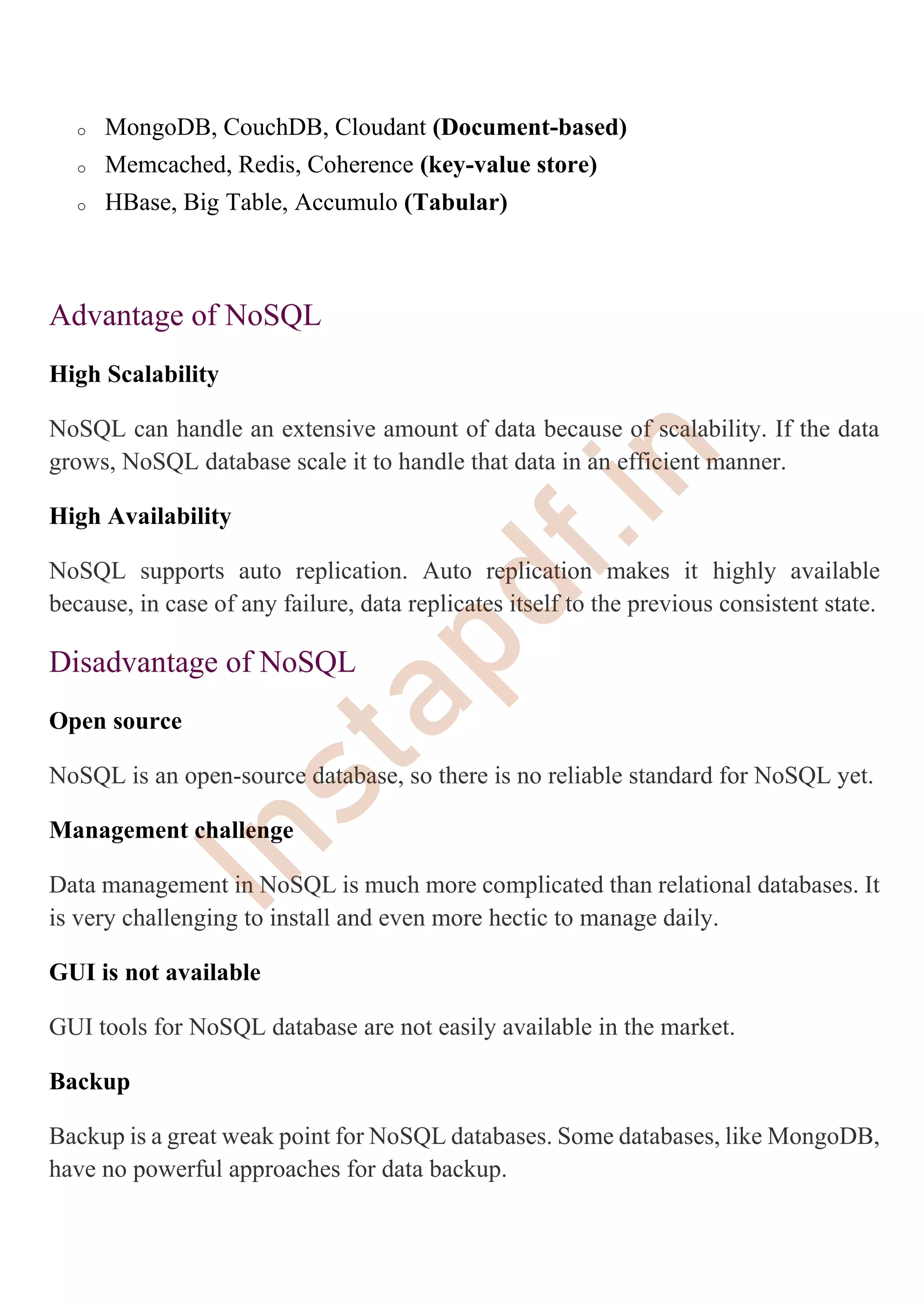 o MongoDB, CouchDB, Cloudant (Document-based)
o Memcached, Redis, Coherence (key-value store)
o HBase, Big Table, Accumulo (Tabular)
Advantage of NoSQL
High Scalability
NoSQL can handle an extensive amount of data because of scalability. If the data
grows, NoSQL database scale it to handle that data in an efficient manner.
High Availability
NoSQL supports auto replication. Auto replication makes it highly available
because, in case of any failure, data replicates itself to the previous consistent state.
Disadvantage of NoSQL
Open source
NoSQL is an open-source database, so there is no reliable standard for NoSQL yet.
Management challenge
Data management in NoSQL is much more complicated than relational databases. It
is very challenging to install and even more hectic to manage daily.
GUI is not available
GUI tools for NoSQL database are not easily available in the market.
Backup
Backup is a great weak point for NoSQL databases. Some databases, like MongoDB,
have no powerful approaches for data backup.
I
n
s
t
a
p
d
f
.
i
n
 