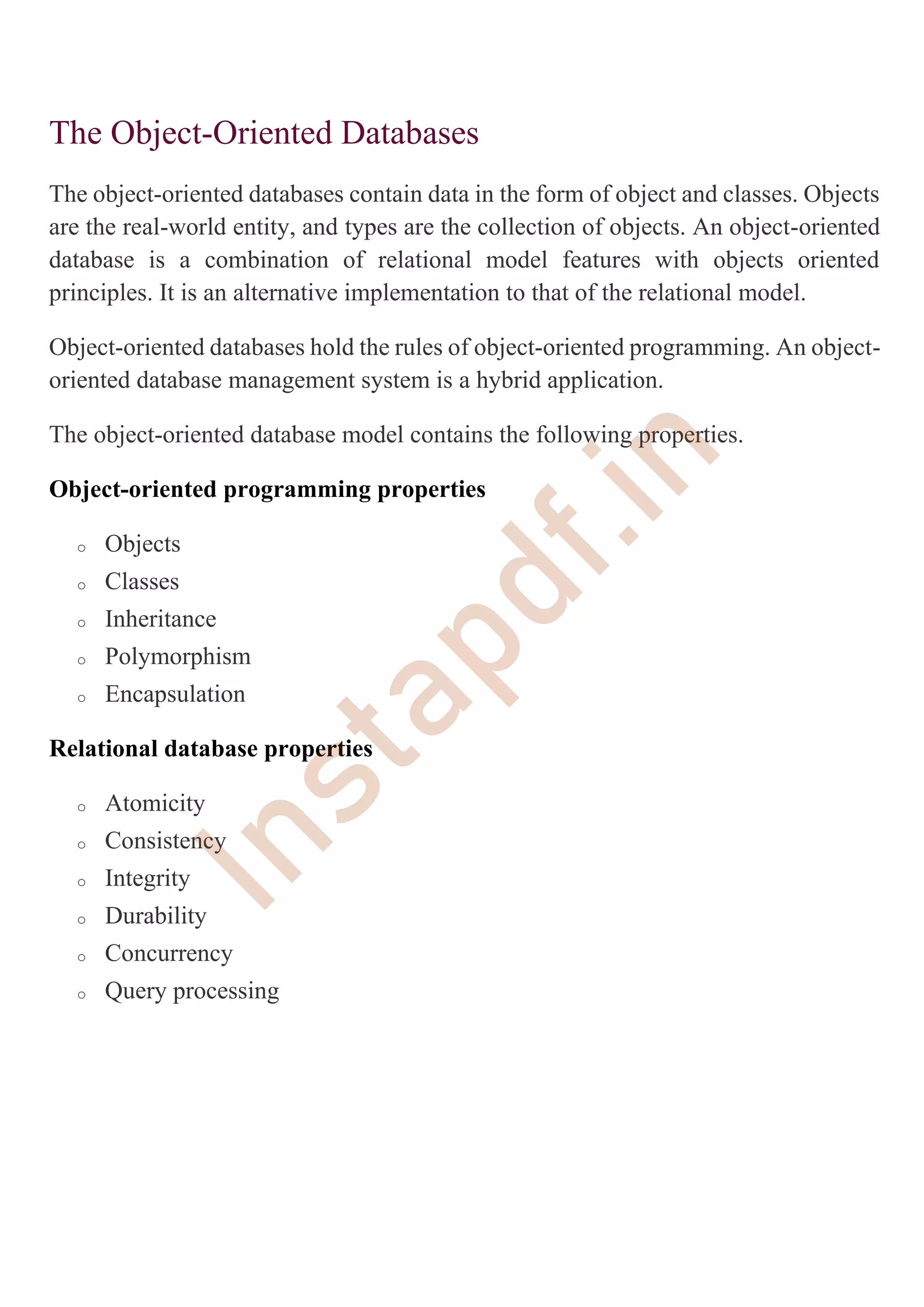 The Object-Oriented Databases
The object-oriented databases contain data in the form of object and classes. Objects
are the real-world entity, and types are the collection of objects. An object-oriented
database is a combination of relational model features with objects oriented
principles. It is an alternative implementation to that of the relational model.
Object-oriented databases hold the rules of object-oriented programming. An object-
oriented database management system is a hybrid application.
The object-oriented database model contains the following properties.
Object-oriented programming properties
o Objects
o Classes
o Inheritance
o Polymorphism
o Encapsulation
Relational database properties
o Atomicity
o Consistency
o Integrity
o Durability
o Concurrency
o Query processing
I
n
s
t
a
p
d
f
.
i
n
 