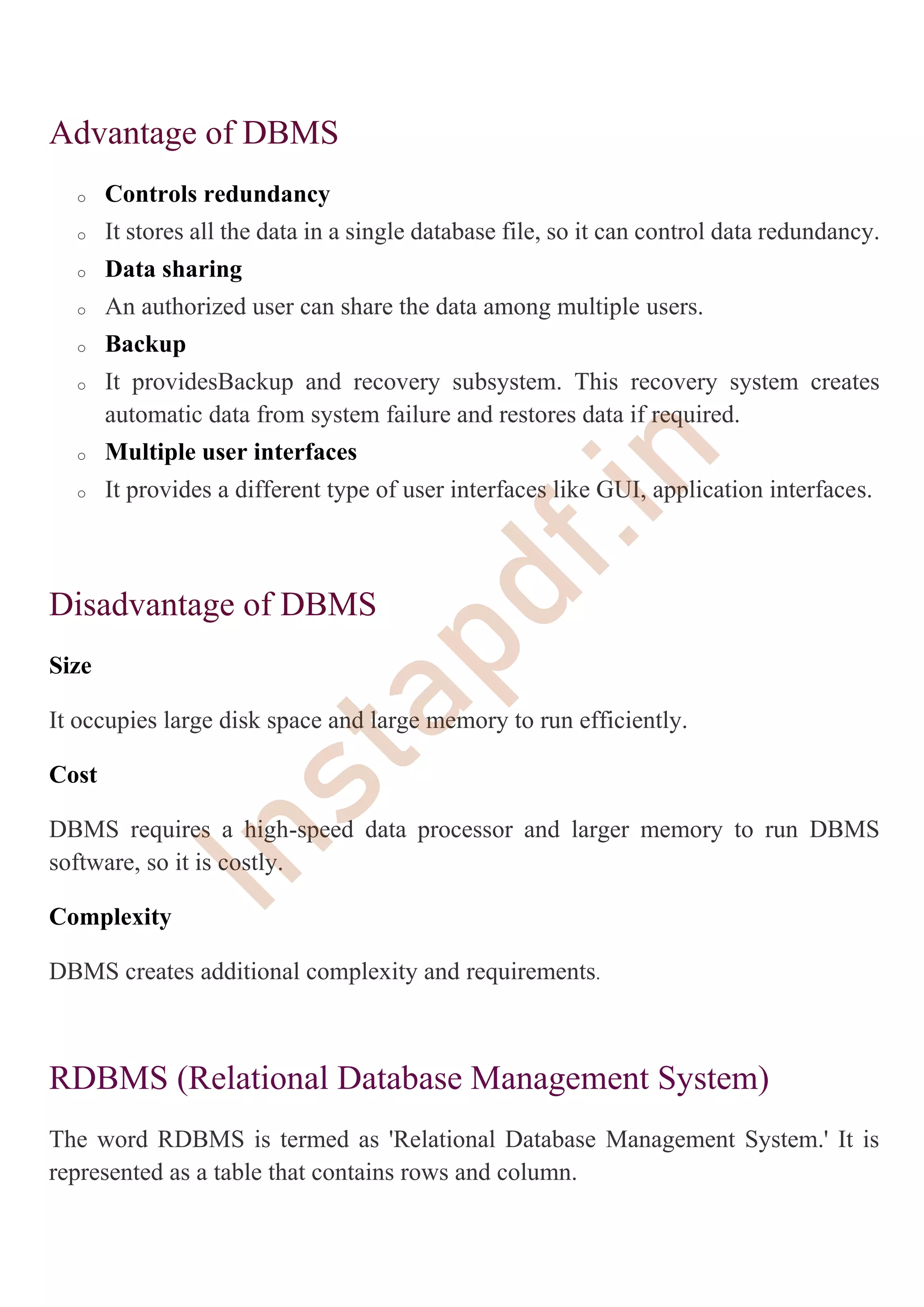 Advantage of DBMS
o Controls redundancy
o It stores all the data in a single database file, so it can control data redundancy.
o Data sharing
o An authorized user can share the data among multiple users.
o Backup
o It providesBackup and recovery subsystem. This recovery system creates
automatic data from system failure and restores data if required.
o Multiple user interfaces
o It provides a different type of user interfaces like GUI, application interfaces.
Disadvantage of DBMS
Size
It occupies large disk space and large memory to run efficiently.
Cost
DBMS requires a high-speed data processor and larger memory to run DBMS
software, so it is costly.
Complexity
DBMS creates additional complexity and requirements.
RDBMS (Relational Database Management System)
The word RDBMS is termed as 'Relational Database Management System.' It is
represented as a table that contains rows and column.
I
n
s
t
a
p
d
f
.
i
n
 