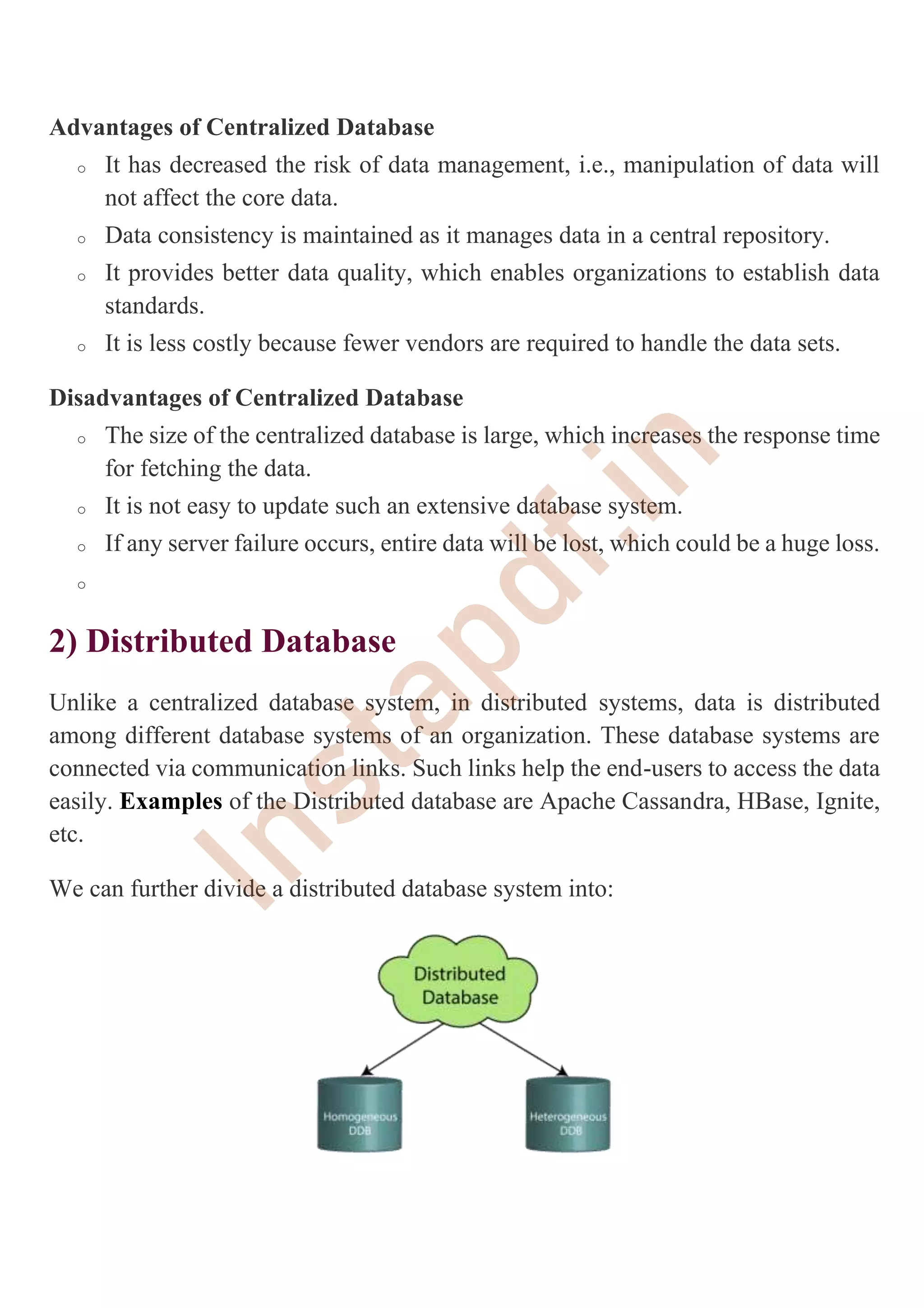 Advantages of Centralized Database
o It has decreased the risk of data management, i.e., manipulation of data will
not affect the core data.
o Data consistency is maintained as it manages data in a central repository.
o It provides better data quality, which enables organizations to establish data
standards.
o It is less costly because fewer vendors are required to handle the data sets.
Disadvantages of Centralized Database
o The size of the centralized database is large, which increases the response time
for fetching the data.
o It is not easy to update such an extensive database system.
o If any server failure occurs, entire data will be lost, which could be a huge loss.
o
2) Distributed Database
Unlike a centralized database system, in distributed systems, data is distributed
among different database systems of an organization. These database systems are
connected via communication links. Such links help the end-users to access the data
easily. Examples of the Distributed database are Apache Cassandra, HBase, Ignite,
etc.
We can further divide a distributed database system into:
I
n
s
t
a
p
d
f
.
i
n
 