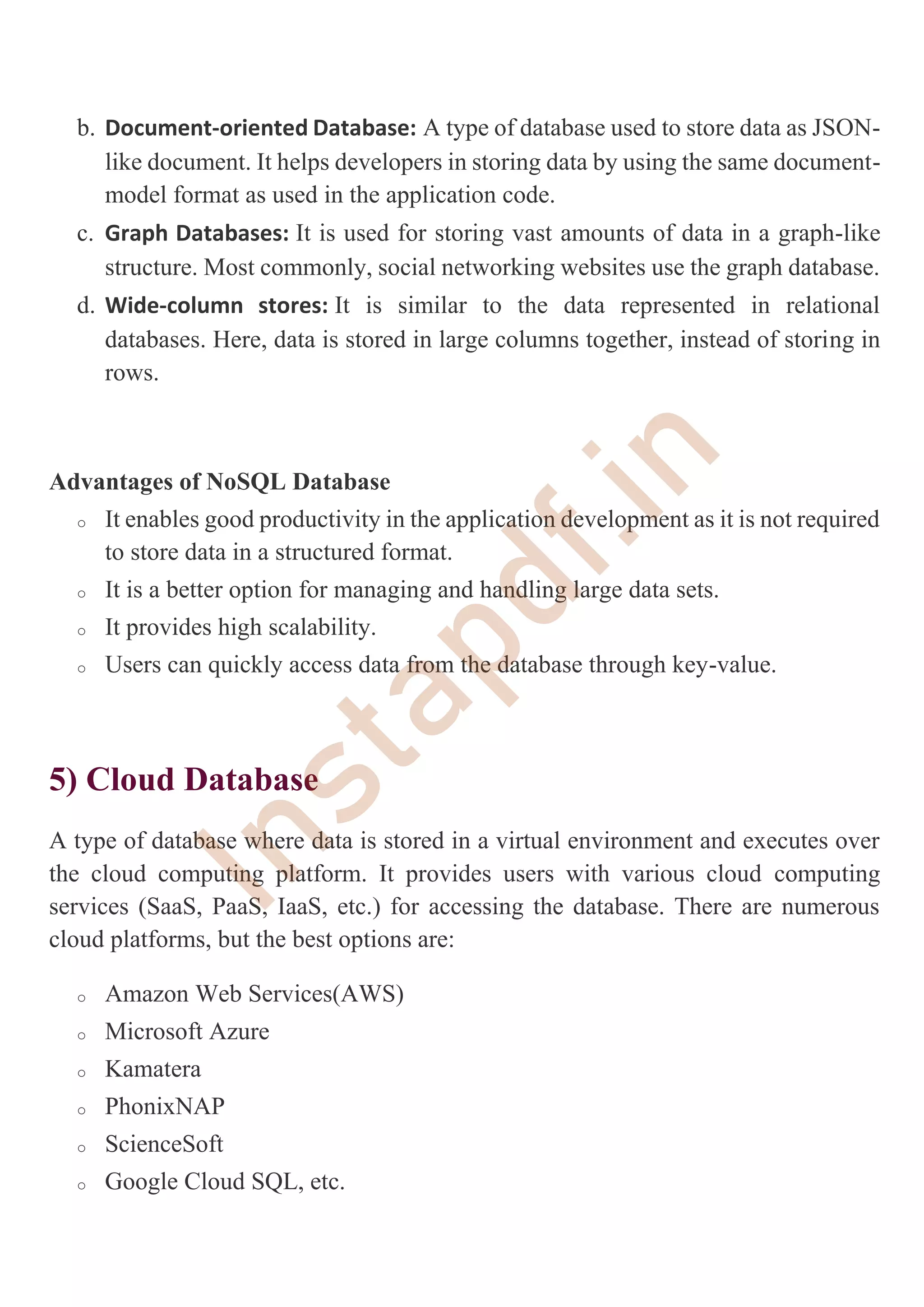 b. Document-oriented Database: A type of database used to store data as JSON-
like document. It helps developers in storing data by using the same document-
model format as used in the application code.
c. Graph Databases: It is used for storing vast amounts of data in a graph-like
structure. Most commonly, social networking websites use the graph database.
d. Wide-column stores: It is similar to the data represented in relational
databases. Here, data is stored in large columns together, instead of storing in
rows.
Advantages of NoSQL Database
o It enables good productivity in the application development as it is not required
to store data in a structured format.
o It is a better option for managing and handling large data sets.
o It provides high scalability.
o Users can quickly access data from the database through key-value.
5) Cloud Database
A type of database where data is stored in a virtual environment and executes over
the cloud computing platform. It provides users with various cloud computing
services (SaaS, PaaS, IaaS, etc.) for accessing the database. There are numerous
cloud platforms, but the best options are:
o Amazon Web Services(AWS)
o Microsoft Azure
o Kamatera
o PhonixNAP
o ScienceSoft
o Google Cloud SQL, etc.
I
n
s
t
a
p
d
f
.
i
n
 