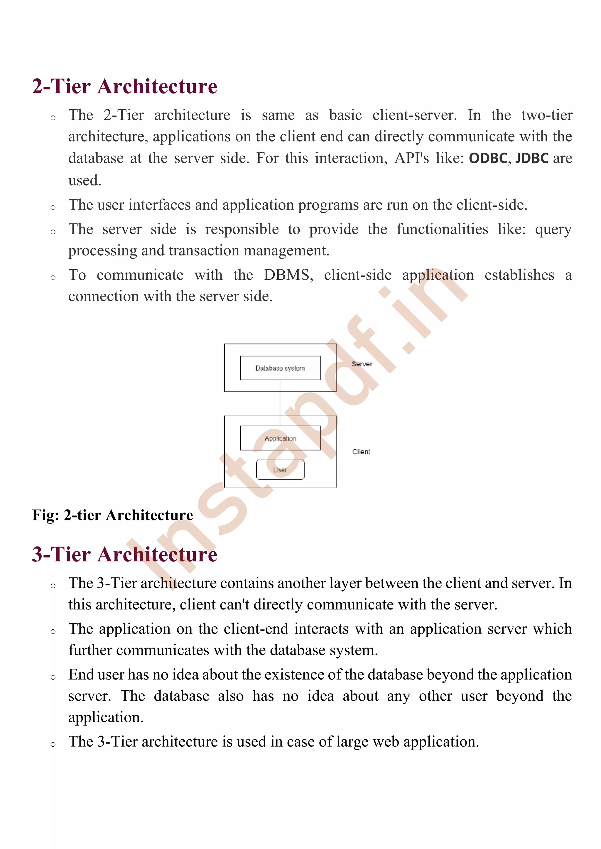 2-Tier Architecture
o The 2-Tier architecture is same as basic client-server. In the two-tier
architecture, applications on the client end can directly communicate with the
database at the server side. For this interaction, API's like: ODBC, JDBC are
used.
o The user interfaces and application programs are run on the client-side.
o The server side is responsible to provide the functionalities like: query
processing and transaction management.
o To communicate with the DBMS, client-side application establishes a
connection with the server side.
Fig: 2-tier Architecture
3-Tier Architecture
o The 3-Tier architecture contains another layer between the client and server. In
this architecture, client can't directly communicate with the server.
o The application on the client-end interacts with an application server which
further communicates with the database system.
o End user has no idea about the existence of the database beyond the application
server. The database also has no idea about any other user beyond the
application.
o The 3-Tier architecture is used in case of large web application.
I
n
s
t
a
p
d
f
.
i
n
 