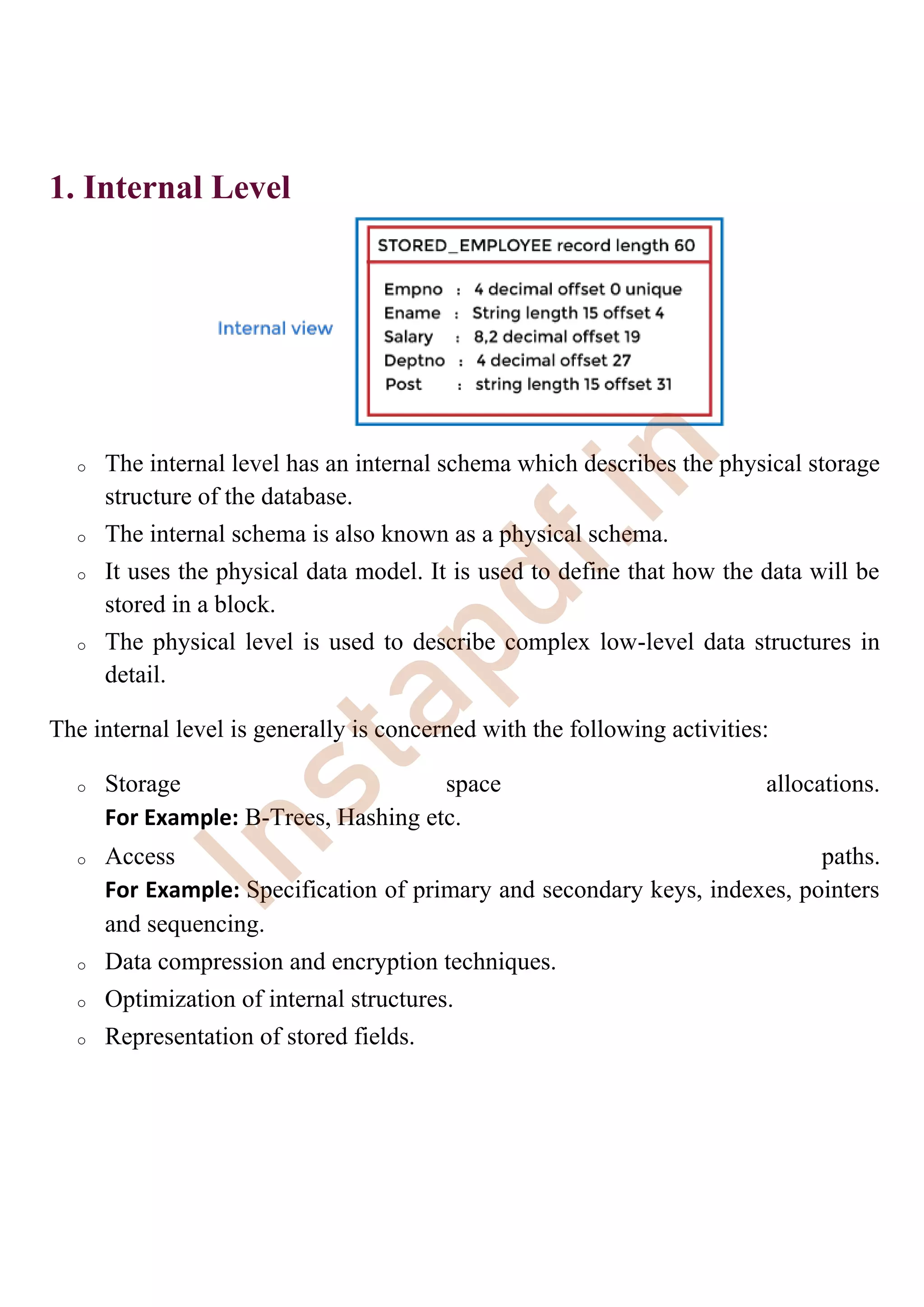 1. Internal Level
o The internal level has an internal schema which describes the physical storage
structure of the database.
o The internal schema is also known as a physical schema.
o It uses the physical data model. It is used to define that how the data will be
stored in a block.
o The physical level is used to describe complex low-level data structures in
detail.
The internal level is generally is concerned with the following activities:
o Storage space allocations.
For Example: B-Trees, Hashing etc.
o Access paths.
For Example: Specification of primary and secondary keys, indexes, pointers
and sequencing.
o Data compression and encryption techniques.
o Optimization of internal structures.
o Representation of stored fields.
I
n
s
t
a
p
d
f
.
i
n
 