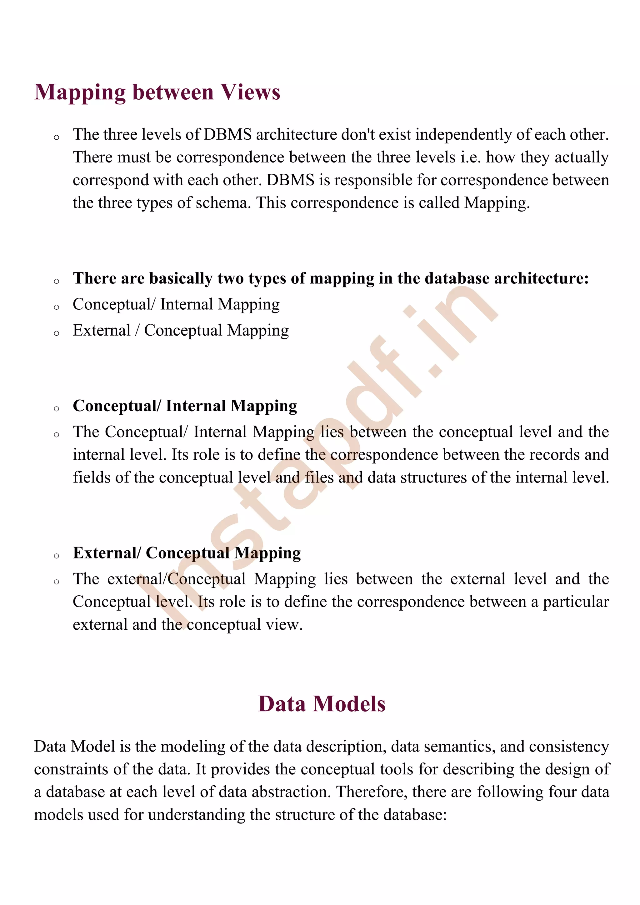 Mapping between Views
o The three levels of DBMS architecture don't exist independently of each other.
There must be correspondence between the three levels i.e. how they actually
correspond with each other. DBMS is responsible for correspondence between
the three types of schema. This correspondence is called Mapping.
o There are basically two types of mapping in the database architecture:
o Conceptual/ Internal Mapping
o External / Conceptual Mapping
o Conceptual/ Internal Mapping
o The Conceptual/ Internal Mapping lies between the conceptual level and the
internal level. Its role is to define the correspondence between the records and
fields of the conceptual level and files and data structures of the internal level.
o External/ Conceptual Mapping
o The external/Conceptual Mapping lies between the external level and the
Conceptual level. Its role is to define the correspondence between a particular
external and the conceptual view.
Data Models
Data Model is the modeling of the data description, data semantics, and consistency
constraints of the data. It provides the conceptual tools for describing the design of
a database at each level of data abstraction. Therefore, there are following four data
models used for understanding the structure of the database:
I
n
s
t
a
p
d
f
.
i
n
 
