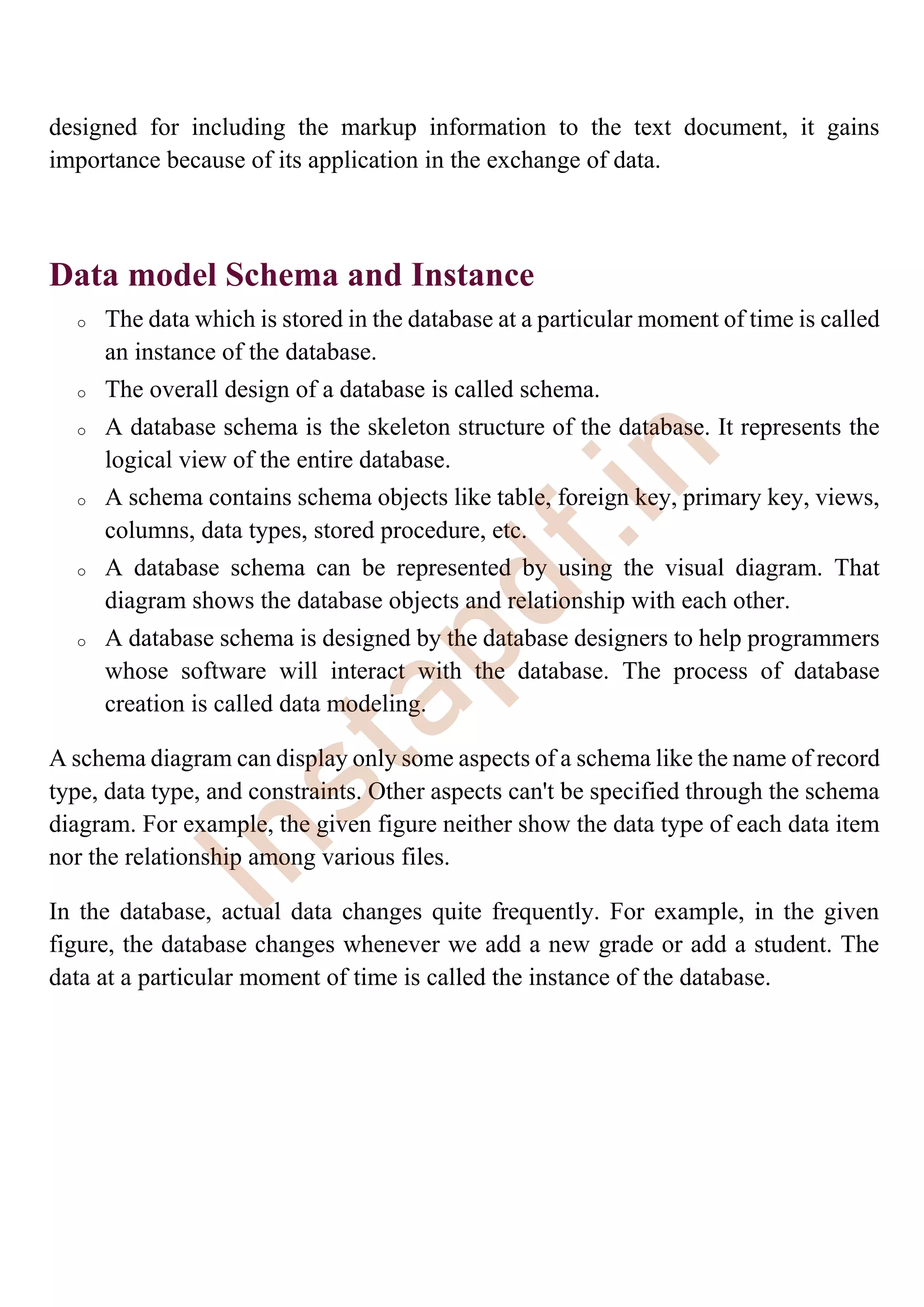 designed for including the markup information to the text document, it gains
importance because of its application in the exchange of data.
Data model Schema and Instance
o The data which is stored in the database at a particular moment of time is called
an instance of the database.
o The overall design of a database is called schema.
o A database schema is the skeleton structure of the database. It represents the
logical view of the entire database.
o A schema contains schema objects like table, foreign key, primary key, views,
columns, data types, stored procedure, etc.
o A database schema can be represented by using the visual diagram. That
diagram shows the database objects and relationship with each other.
o A database schema is designed by the database designers to help programmers
whose software will interact with the database. The process of database
creation is called data modeling.
A schema diagram can display only some aspects of a schema like the name of record
type, data type, and constraints. Other aspects can't be specified through the schema
diagram. For example, the given figure neither show the data type of each data item
nor the relationship among various files.
In the database, actual data changes quite frequently. For example, in the given
figure, the database changes whenever we add a new grade or add a student. The
data at a particular moment of time is called the instance of the database.
I
n
s
t
a
p
d
f
.
i
n
 