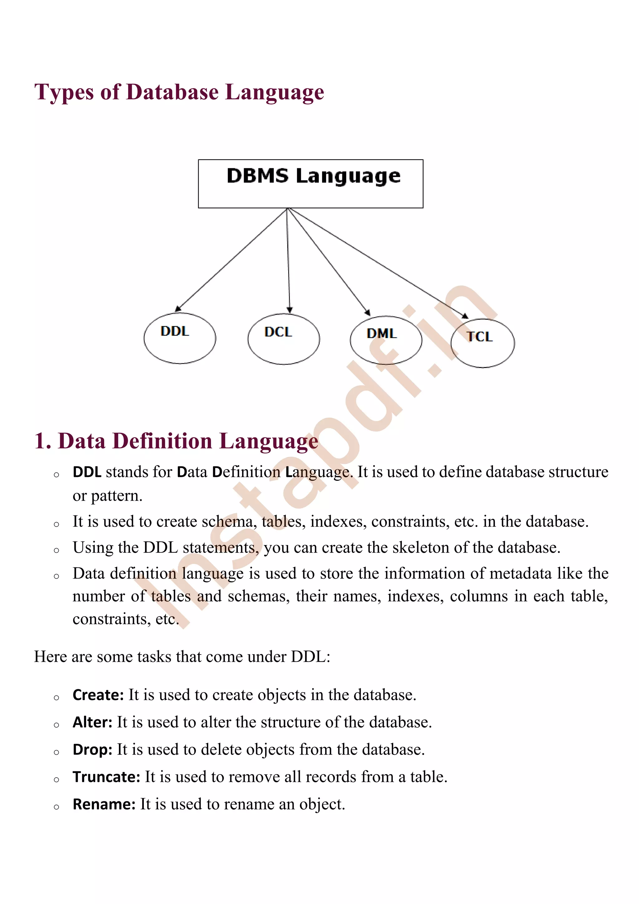 Types of Database Language
1. Data Definition Language
o DDL stands for Data Definition Language. It is used to define database structure
or pattern.
o It is used to create schema, tables, indexes, constraints, etc. in the database.
o Using the DDL statements, you can create the skeleton of the database.
o Data definition language is used to store the information of metadata like the
number of tables and schemas, their names, indexes, columns in each table,
constraints, etc.
Here are some tasks that come under DDL:
o Create: It is used to create objects in the database.
o Alter: It is used to alter the structure of the database.
o Drop: It is used to delete objects from the database.
o Truncate: It is used to remove all records from a table.
o Rename: It is used to rename an object.
I
n
s
t
a
p
d
f
.
i
n
 