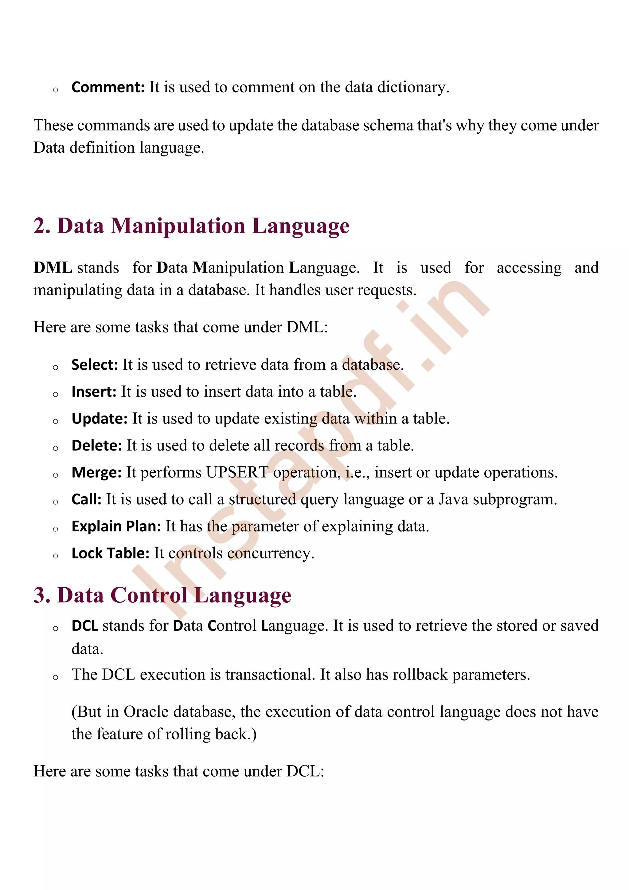 o Comment: It is used to comment on the data dictionary.
These commands are used to update the database schema that's why they come under
Data definition language.
2. Data Manipulation Language
DML stands for Data Manipulation Language. It is used for accessing and
manipulating data in a database. It handles user requests.
Here are some tasks that come under DML:
o Select: It is used to retrieve data from a database.
o Insert: It is used to insert data into a table.
o Update: It is used to update existing data within a table.
o Delete: It is used to delete all records from a table.
o Merge: It performs UPSERT operation, i.e., insert or update operations.
o Call: It is used to call a structured query language or a Java subprogram.
o Explain Plan: It has the parameter of explaining data.
o Lock Table: It controls concurrency.
3. Data Control Language
o DCL stands for Data Control Language. It is used to retrieve the stored or saved
data.
o The DCL execution is transactional. It also has rollback parameters.
(But in Oracle database, the execution of data control language does not have
the feature of rolling back.)
Here are some tasks that come under DCL:
I
n
s
t
a
p
d
f
.
i
n
 