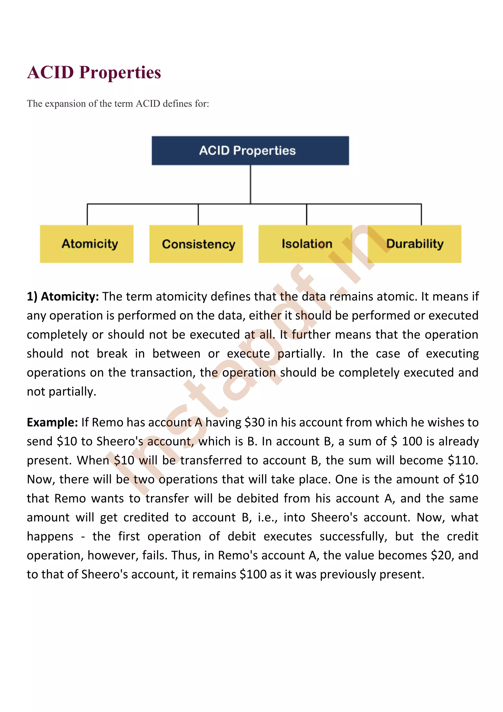 ACID Properties
The expansion of the term ACID defines for:
1) Atomicity: The term atomicity defines that the data remains atomic. It means if
any operation is performed on the data, either it should be performed or executed
completely or should not be executed at all. It further means that the operation
should not break in between or execute partially. In the case of executing
operations on the transaction, the operation should be completely executed and
not partially.
Example: If Remo has account A having $30 in his account from which he wishes to
send $10 to Sheero's account, which is B. In account B, a sum of $ 100 is already
present. When $10 will be transferred to account B, the sum will become $110.
Now, there will be two operations that will take place. One is the amount of $10
that Remo wants to transfer will be debited from his account A, and the same
amount will get credited to account B, i.e., into Sheero's account. Now, what
happens - the first operation of debit executes successfully, but the credit
operation, however, fails. Thus, in Remo's account A, the value becomes $20, and
to that of Sheero's account, it remains $100 as it was previously present.
I
n
s
t
a
p
d
f
.
i
n
 