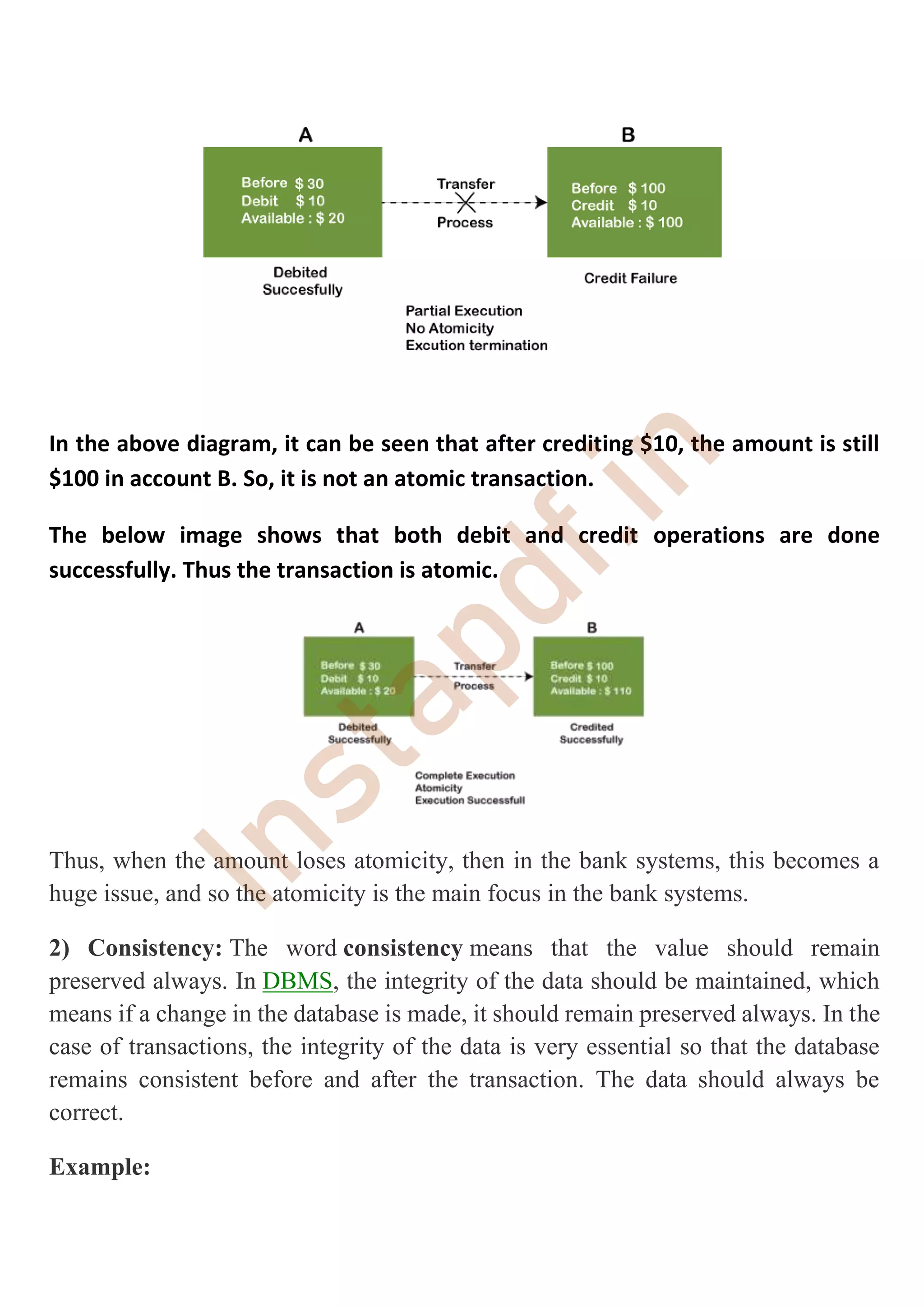 In the above diagram, it can be seen that after crediting $10, the amount is still
$100 in account B. So, it is not an atomic transaction.
The below image shows that both debit and credit operations are done
successfully. Thus the transaction is atomic.
Thus, when the amount loses atomicity, then in the bank systems, this becomes a
huge issue, and so the atomicity is the main focus in the bank systems.
2) Consistency: The word consistency means that the value should remain
preserved always. In DBMS, the integrity of the data should be maintained, which
means if a change in the database is made, it should remain preserved always. In the
case of transactions, the integrity of the data is very essential so that the database
remains consistent before and after the transaction. The data should always be
correct.
Example:
I
n
s
t
a
p
d
f
.
i
n
 