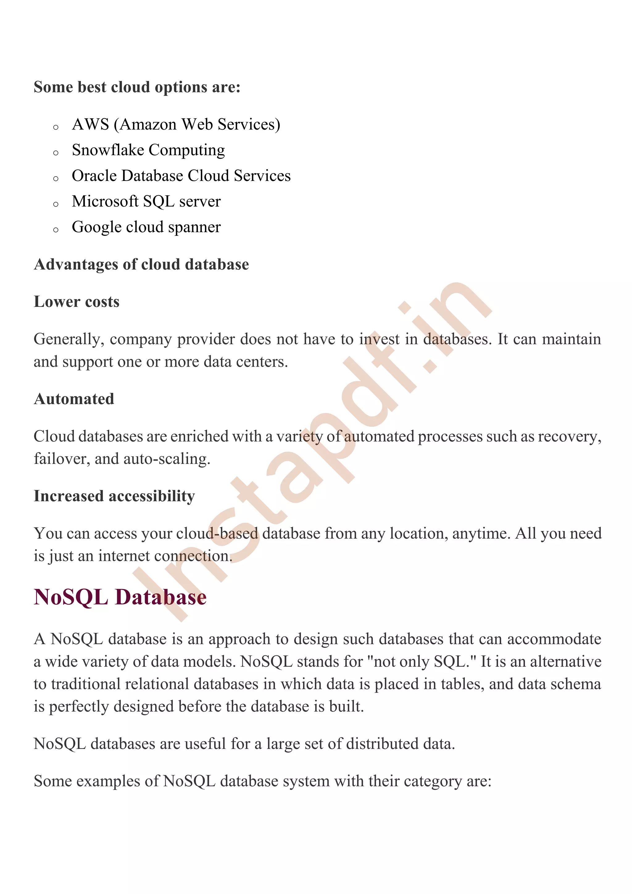 Some best cloud options are:
o AWS (Amazon Web Services)
o Snowflake Computing
o Oracle Database Cloud Services
o Microsoft SQL server
o Google cloud spanner
Advantages of cloud database
Lower costs
Generally, company provider does not have to invest in databases. It can maintain
and support one or more data centers.
Automated
Cloud databases are enriched with a variety of automated processes such as recovery,
failover, and auto-scaling.
Increased accessibility
You can access your cloud-based database from any location, anytime. All you need
is just an internet connection.
NoSQL Database
A NoSQL database is an approach to design such databases that can accommodate
a wide variety of data models. NoSQL stands for "not only SQL." It is an alternative
to traditional relational databases in which data is placed in tables, and data schema
is perfectly designed before the database is built.
NoSQL databases are useful for a large set of distributed data.
Some examples of NoSQL database system with their category are:
I
n
s
t
a
p
d
f
.
i
n
 