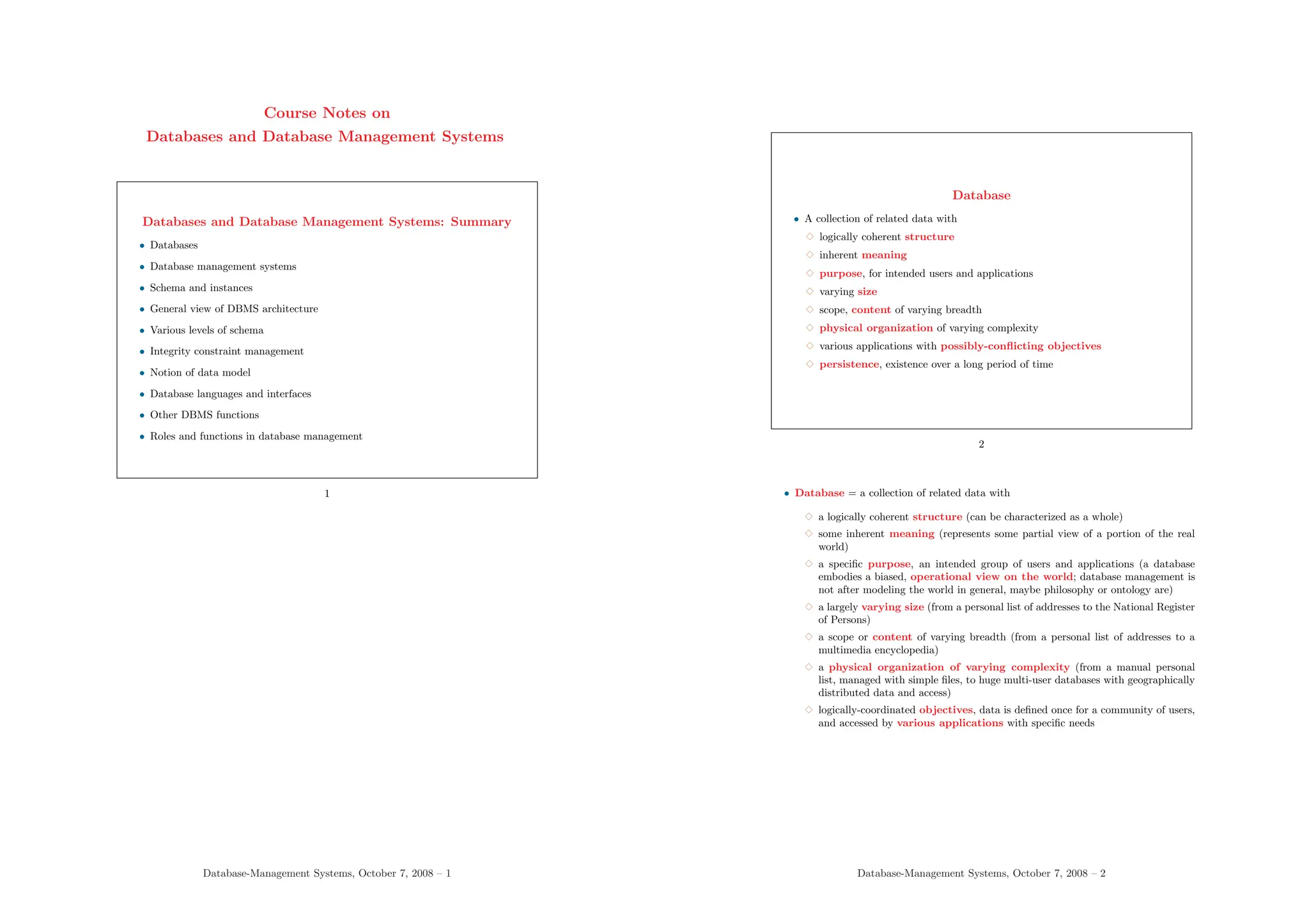 Course Notes on
Databases and Database Management Systems
Databases and Database Management Systems: Summary
• Databases
• Database management systems
• Schema and instances
• General view of DBMS architecture
• Various levels of schema
• Integrity constraint management
• Notion of data model
• Database languages and interfaces
• Other DBMS functions
• Roles and functions in database management
1
Database-Management Systems, October 7, 2008 – 1
Database
• A collection of related data with
3 logically coherent structure
3 inherent meaning
3 purpose, for intended users and applications
3 varying size
3 scope, content of varying breadth
3 physical organization of varying complexity
3 various applications with possibly-conflicting objectives
3 persistence, existence over a long period of time
2
• Database = a collection of related data with
3 a logically coherent structure (can be characterized as a whole)
3 some inherent meaning (represents some partial view of a portion of the real
world)
3 a specific purpose, an intended group of users and applications (a database
embodies a biased, operational view on the world; database management is
not after modeling the world in general, maybe philosophy or ontology are)
3 a largely varying size (from a personal list of addresses to the National Register
of Persons)
3 a scope or content of varying breadth (from a personal list of addresses to a
multimedia encyclopedia)
3 a physical organization of varying complexity (from a manual personal
list, managed with simple files, to huge multi-user databases with geographically
distributed data and access)
3 logically-coordinated objectives, data is defined once for a community of users,
and accessed by various applications with specific needs
Database-Management Systems, October 7, 2008 – 2
 