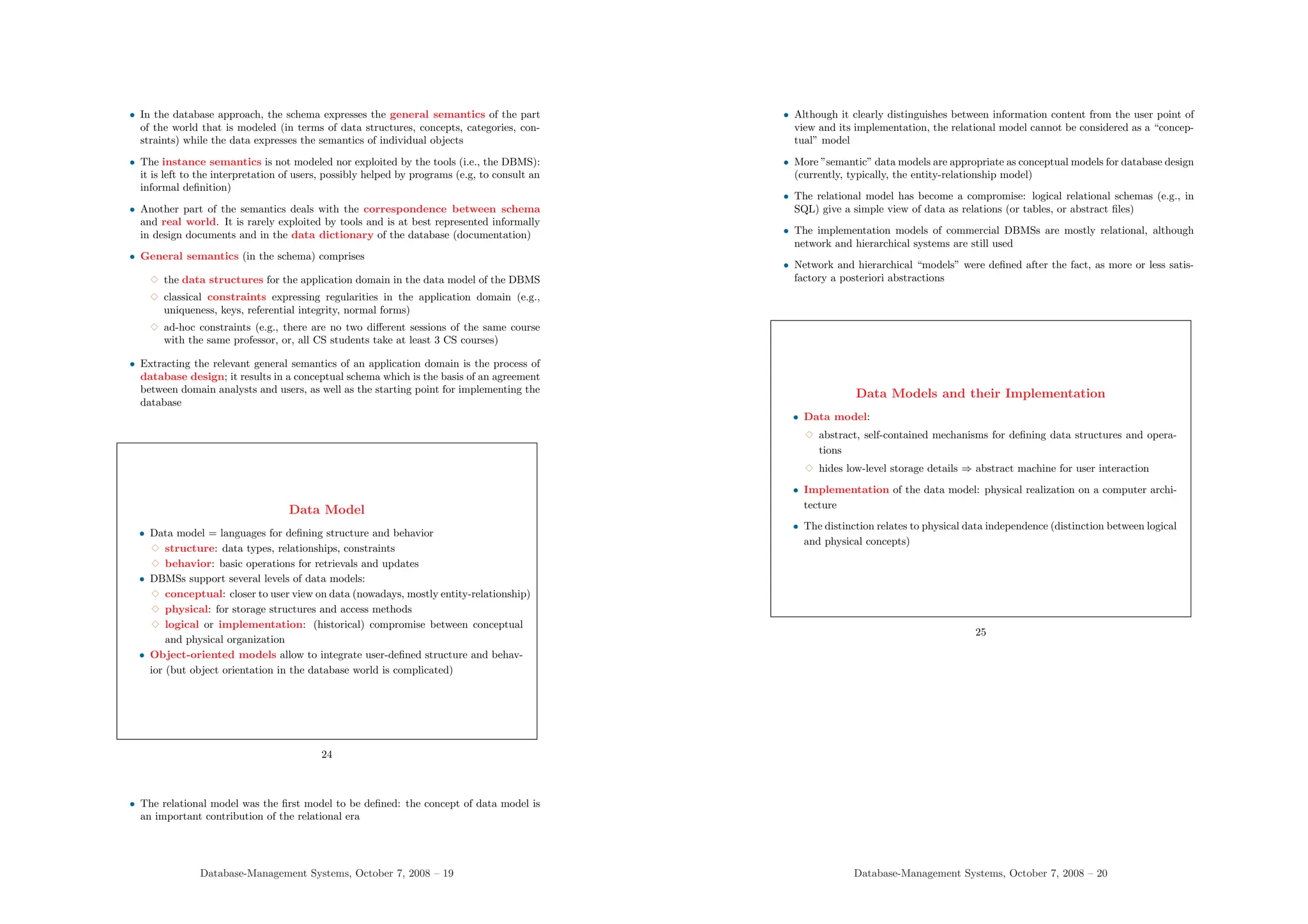 • In the database approach, the schema expresses the general semantics of the part
of the world that is modeled (in terms of data structures, concepts, categories, con-
straints) while the data expresses the semantics of individual objects
• The instance semantics is not modeled nor exploited by the tools (i.e., the DBMS):
it is left to the interpretation of users, possibly helped by programs (e.g, to consult an
informal definition)
• Another part of the semantics deals with the correspondence between schema
and real world. It is rarely exploited by tools and is at best represented informally
in design documents and in the data dictionary of the database (documentation)
• General semantics (in the schema) comprises
3 the data structures for the application domain in the data model of the DBMS
3 classical constraints expressing regularities in the application domain (e.g.,
uniqueness, keys, referential integrity, normal forms)
3 ad-hoc constraints (e.g., there are no two different sessions of the same course
with the same professor, or, all CS students take at least 3 CS courses)
• Extracting the relevant general semantics of an application domain is the process of
database design; it results in a conceptual schema which is the basis of an agreement
between domain analysts and users, as well as the starting point for implementing the
database
Data Model
• Data model = languages for defining structure and behavior
3 structure: data types, relationships, constraints
3 behavior: basic operations for retrievals and updates
• DBMSs support several levels of data models:
3 conceptual: closer to user view on data (nowadays, mostly entity-relationship)
3 physical: for storage structures and access methods
3 logical or implementation: (historical) compromise between conceptual
and physical organization
• Object-oriented models allow to integrate user-defined structure and behav-
ior (but object orientation in the database world is complicated)
24
• The relational model was the first model to be defined: the concept of data model is
an important contribution of the relational era
Database-Management Systems, October 7, 2008 – 19
• Although it clearly distinguishes between information content from the user point of
view and its implementation, the relational model cannot be considered as a “concep-
tual” model
• More ”semantic” data models are appropriate as conceptual models for database design
(currently, typically, the entity-relationship model)
• The relational model has become a compromise: logical relational schemas (e.g., in
SQL) give a simple view of data as relations (or tables, or abstract files)
• The implementation models of commercial DBMSs are mostly relational, although
network and hierarchical systems are still used
• Network and hierarchical “models” were defined after the fact, as more or less satis-
factory a posteriori abstractions
Data Models and their Implementation
• Data model:
3 abstract, self-contained mechanisms for defining data structures and opera-
tions
3 hides low-level storage details ⇒ abstract machine for user interaction
• Implementation of the data model: physical realization on a computer archi-
tecture
• The distinction relates to physical data independence (distinction between logical
and physical concepts)
25
Database-Management Systems, October 7, 2008 – 20
 