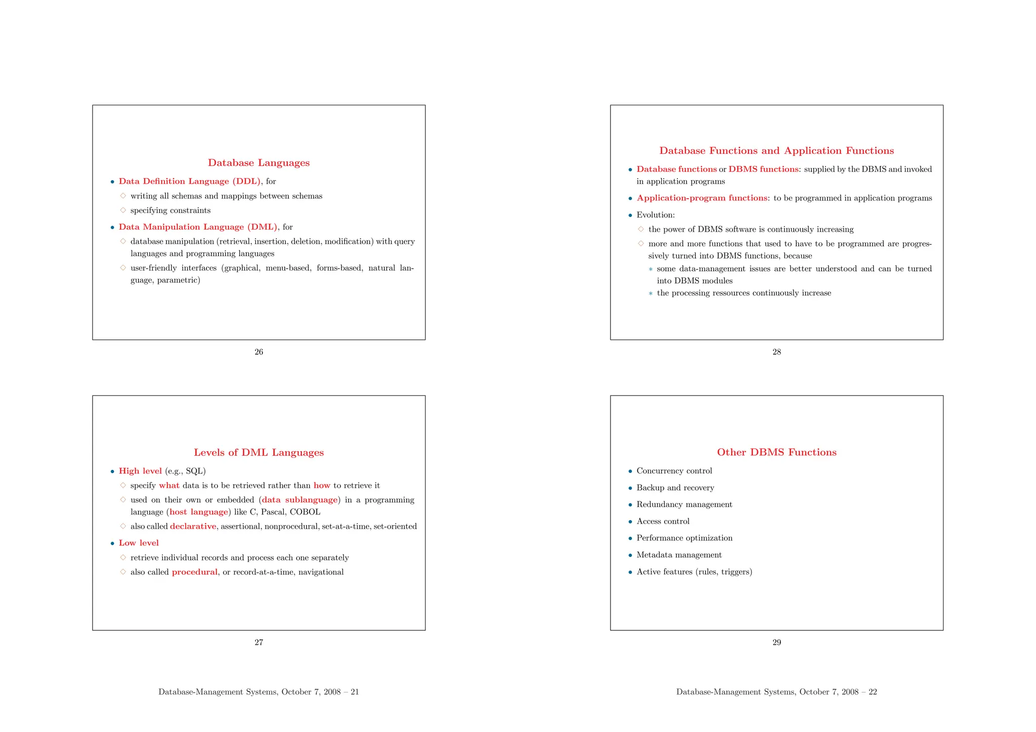 Database Languages
• Data Definition Language (DDL), for
3 writing all schemas and mappings between schemas
3 specifying constraints
• Data Manipulation Language (DML), for
3 database manipulation (retrieval, insertion, deletion, modification) with query
languages and programming languages
3 user-friendly interfaces (graphical, menu-based, forms-based, natural lan-
guage, parametric)
26
Levels of DML Languages
• High level (e.g., SQL)
3 specify what data is to be retrieved rather than how to retrieve it
3 used on their own or embedded (data sublanguage) in a programming
language (host language) like C, Pascal, COBOL
3 also called declarative, assertional, nonprocedural, set-at-a-time, set-oriented
• Low level
3 retrieve individual records and process each one separately
3 also called procedural, or record-at-a-time, navigational
27
Database-Management Systems, October 7, 2008 – 21
Database Functions and Application Functions
• Database functions or DBMS functions: supplied by the DBMS and invoked
in application programs
• Application-program functions: to be programmed in application programs
• Evolution:
3 the power of DBMS software is continuously increasing
3 more and more functions that used to have to be programmed are progres-
sively turned into DBMS functions, because
∗ some data-management issues are better understood and can be turned
into DBMS modules
∗ the processing ressources continuously increase
28
Other DBMS Functions
• Concurrency control
• Backup and recovery
• Redundancy management
• Access control
• Performance optimization
• Metadata management
• Active features (rules, triggers)
29
Database-Management Systems, October 7, 2008 – 22
 