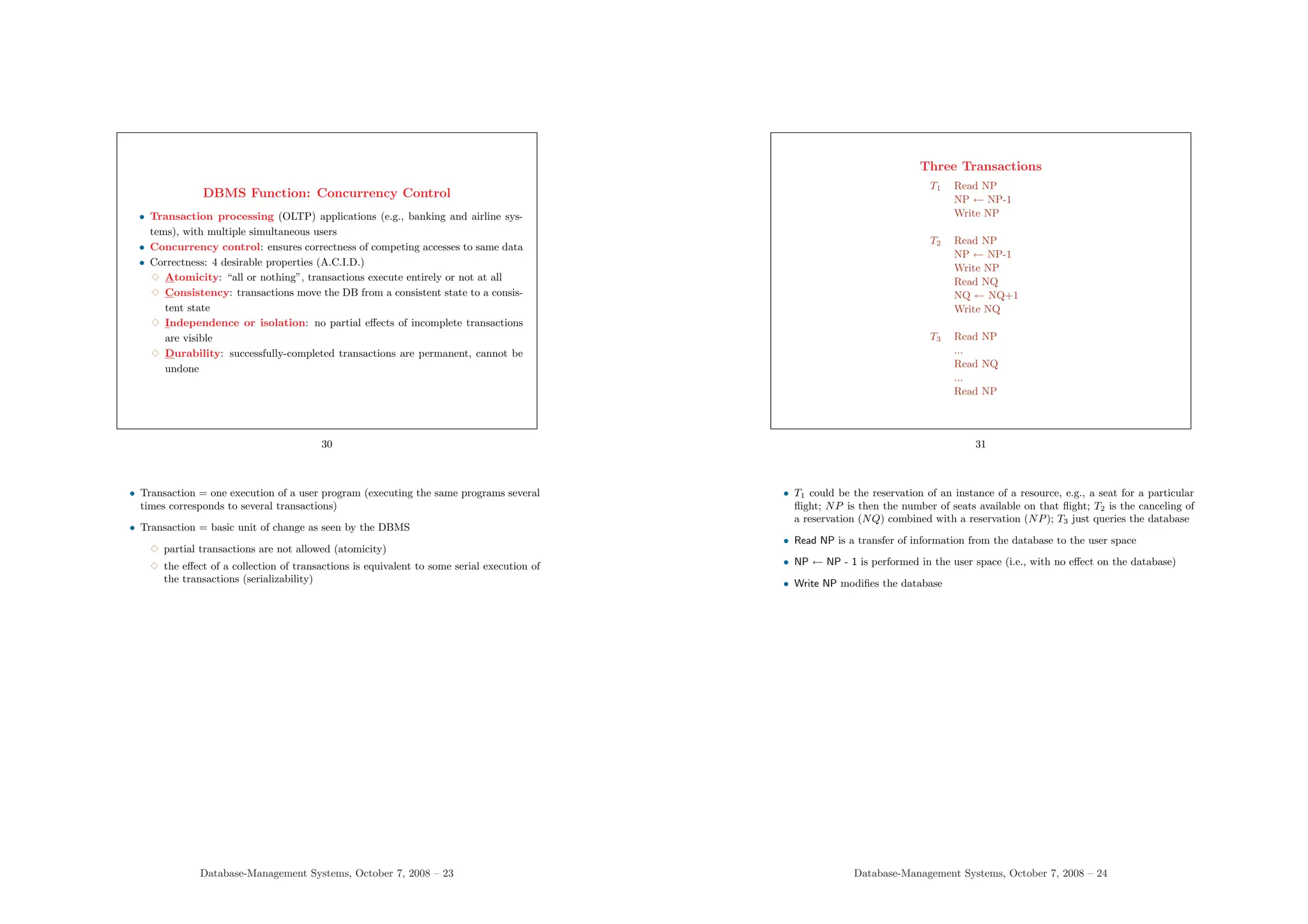 DBMS Function: Concurrency Control
• Transaction processing (OLTP) applications (e.g., banking and airline sys-
tems), with multiple simultaneous users
• Concurrency control: ensures correctness of competing accesses to same data
• Correctness: 4 desirable properties (A.C.I.D.)
3 Atomicity: “all or nothing”, transactions execute entirely or not at all
3 Consistency: transactions move the DB from a consistent state to a consis-
tent state
3 Independence or isolation: no partial effects of incomplete transactions
are visible
3 Durability: successfully-completed transactions are permanent, cannot be
undone
30
• Transaction = one execution of a user program (executing the same programs several
times corresponds to several transactions)
• Transaction = basic unit of change as seen by the DBMS
3 partial transactions are not allowed (atomicity)
3 the effect of a collection of transactions is equivalent to some serial execution of
the transactions (serializability)
Database-Management Systems, October 7, 2008 – 23
Three Transactions
T1 Read NP
NP ← NP-1
Write NP
T2 Read NP
NP ← NP-1
Write NP
Read NQ
NQ ← NQ+1
Write NQ
T3 Read NP
...
Read NQ
...
Read NP
31
• T1 could be the reservation of an instance of a resource, e.g., a seat for a particular
flight; NP is then the number of seats available on that flight; T2 is the canceling of
a reservation (NQ) combined with a reservation (NP); T3 just queries the database
• Read NP is a transfer of information from the database to the user space
• NP ← NP - 1 is performed in the user space (i.e., with no effect on the database)
• Write NP modifies the database
Database-Management Systems, October 7, 2008 – 24
 