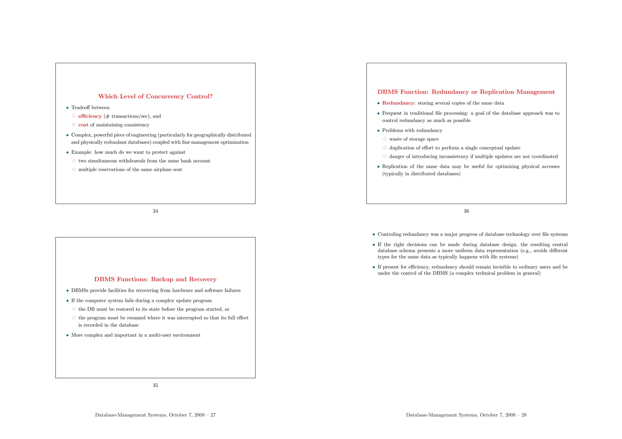 Which Level of Concurrency Control?
• Tradeoff between
3 efficiency (# transactions/sec), and
3 cost of maintaining consistency
• Complex, powerful piece of engineering (particularly for geographically distributed
and physically redundant databases) coupled with fine management optimization
• Example: how much do we want to protect against
3 two simultaneous withdrawals from the same bank account
3 multiple reservations of the same airplane seat
34
DBMS Functions: Backup and Recovery
• DBMSs provide facilities for recovering from hardware and software failures
• If the computer system fails during a complex update program
3 the DB must be restored to its state before the program started, or
3 the program must be resumed where it was interrupted so that its full effect
is recorded in the database
• More complex and important in a multi-user environment
35
Database-Management Systems, October 7, 2008 – 27
DBMS Function: Redundancy or Replication Management
• Redundancy: storing several copies of the same data
• Frequent in traditional file processing: a goal of the database approach was to
control redundancy as much as possible
• Problems with redundancy
3 waste of storage space
3 duplication of effort to perform a single conceptual update
3 danger of introducing inconsistency if multiple updates are not coordinated
• Replication of the same data may be useful for optimizing physical accesses
(typically in distributed databases)
36
• Controling redundancy was a major progress of database technology over file systems
• If the right decisions can be made during database design, the resulting central
database schema presents a more uniform data representation (e.g., avoids different
types for the same data as typically happens with file systems)
• If present for efficiency, redundancy should remain invisible to ordinary users and be
under the control of the DBMS (a complex technical problem in general)
Database-Management Systems, October 7, 2008 – 28
 